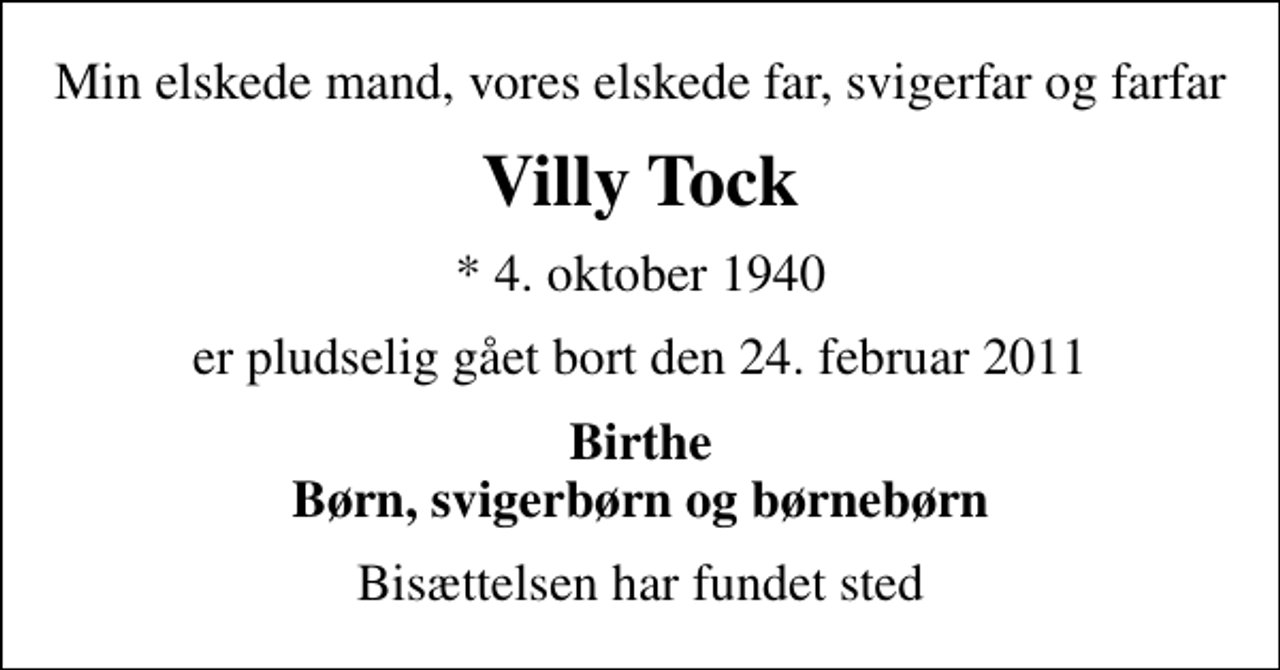 <p>Min elskede mand, vores elskede far, svigerfar og farfar<br />Villy Tock<br />* 4. oktober 1940<br />er pludselig gået bort den 24. februar 2011<br />Birthe Børn, svigerbørn og børnebørn<br />Bisættelsen har fundet sted</p>