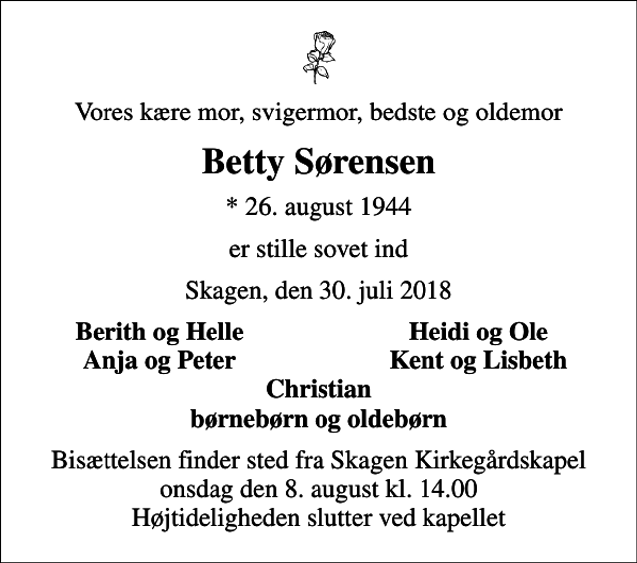 <p>Vores kære mor, svigermor, bedste og oldemor<br />Betty Sørensen<br />* 26. august 1944<br />er stille sovet ind<br />Skagen, den 30. juli 2018<br />Berith og Helle<br />Heidi og Ole<br />Anja og Peter<br />Kent og Lisbeth<br />Bisættelsen finder sted fra Skagen Kirkegårdskapel onsdag den 8. august kl. 14.00 Højtideligheden slutter ved kapellet</p>