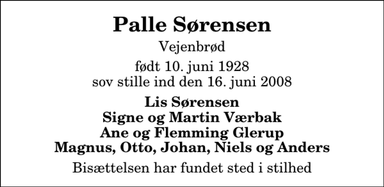 <p>Palle Sørensen<br />Vejenbrød<br />født 10. juni 1928 sov stille ind den 16. juni 2008<br />Lis Sørensen Signe og Martin Værbak Ane og Flemming Glerup Magnus, Otto, Johan, Niels og Anders<br />Bisættelsen har fundet sted i stilhed</p>
