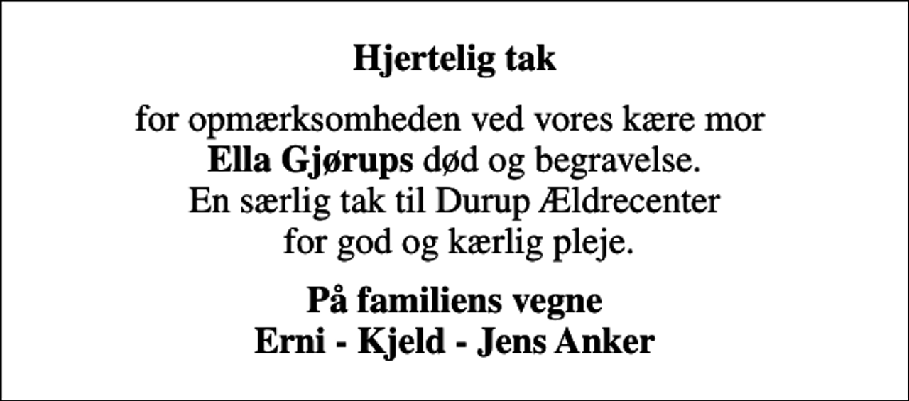<p>Hjertelig tak<br />for opmærksomheden ved vores kære mor <em>Ella Gjørups</em> død og begravelse. En særlig tak til Durup Ældrecenter for god og kærlig pleje.<br />På familiens vegne Erni - Kjeld - Jens Anker</p>
