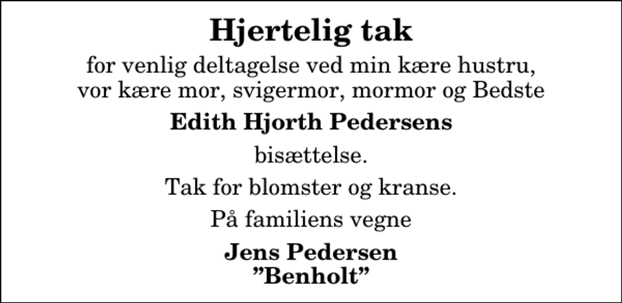 <p>Hjertelig tak<br />for venlig deltagelse ved min kære hustru, vor kære mor, svigermor, mormor og Bedste<br />Edith Hjorth Pedersens<br />bisættelse.<br />Tak for blomster og kranse.<br />På familiens vegne<br />Jens Pedersen Benholt</p>