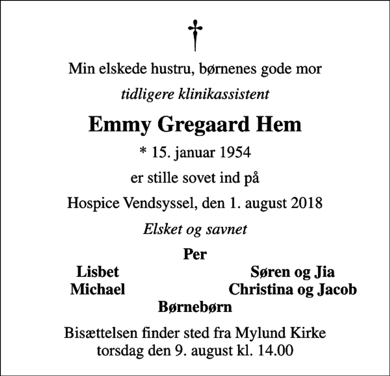 <p>Min elskede hustru, børnenes gode mor<br />tidligere klinikassistent<br />Emmy Gregaard Hem<br />* 15. januar 1954<br />er stille sovet ind på<br />Hospice Vendsyssel, den 1. august 2018<br />Elsket og savnet<br />Per<br />Lisbet<br />Søren og Jia<br />Michael<br />Christina og Jacob<br />Bisættelsen finder sted fra Mylund Kirke torsdag den 9. august kl. 14.00</p>