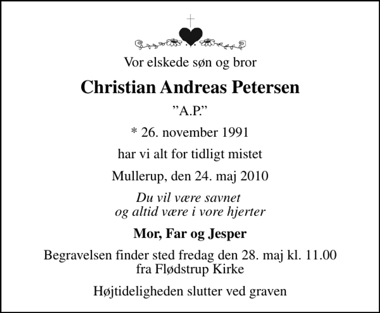 <p>Vor elskede søn og bror<br />Christian Andreas Petersen<br />A.P.<br />* 26. november 1991<br />har vi alt for tidligt mistet<br />Mullerup, den 24. maj 2010<br />Du vil være savnet og altid være i vore hjerter<br />Mor, Far og Jesper<br />Begravelsen finder sted fredag den 28. maj kl. 11.00 fra Flødstrup Kirke<br />Højtideligheden slutter ved graven</p>