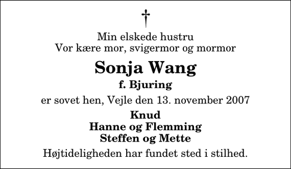 <p>Min elskede hustru Vor kære mor, svigermor og mormor<br />Sonja Wang<br />f. Bjuring<br />er sovet hen, Vejle den 13. november 2007<br />Knud Hanne og Flemming Steffen og Mette<br />Højtideligheden har fundet sted i stilhed.</p>