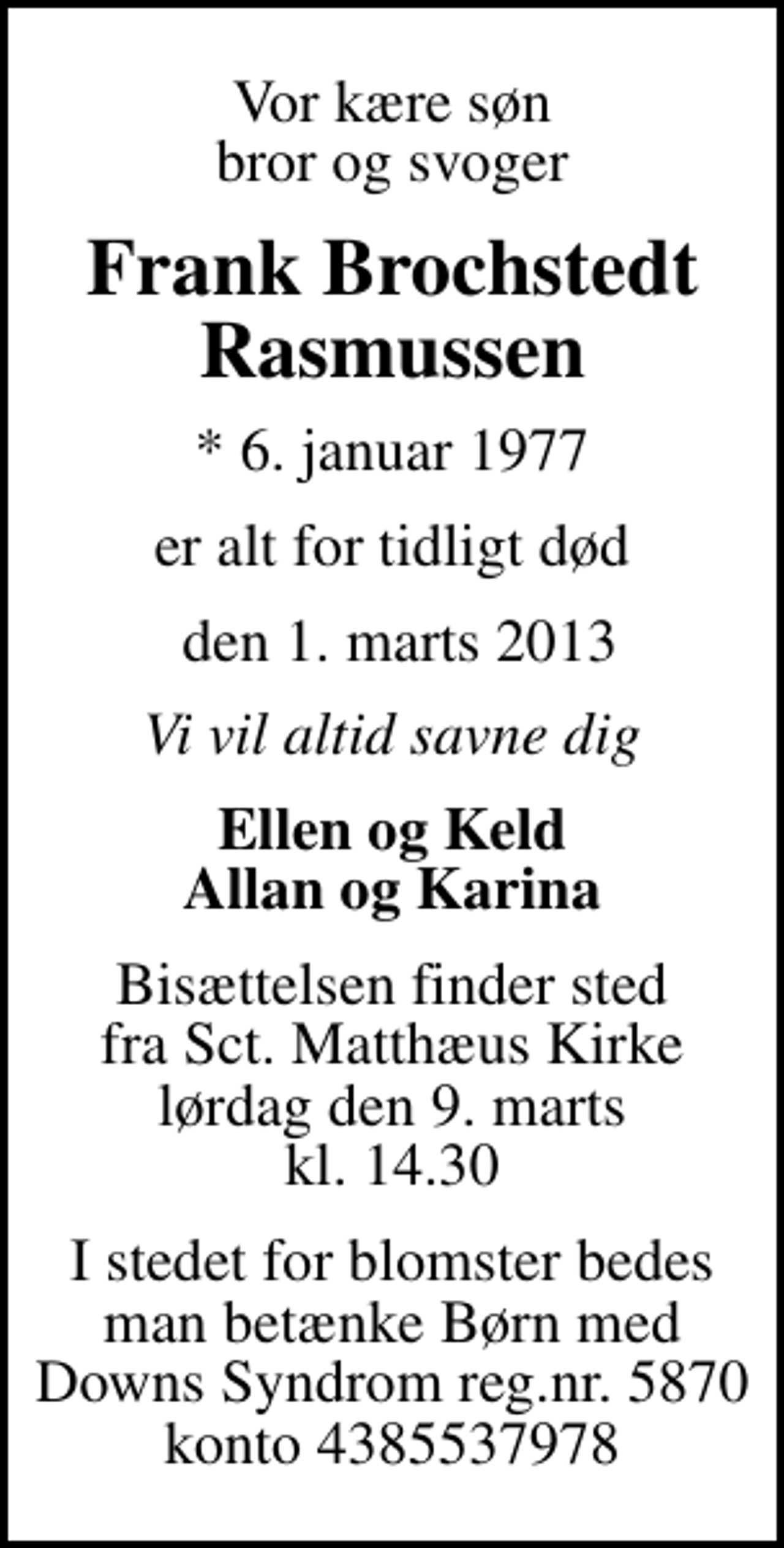 <p>Vor kære søn bror og svoger<br />Frank Brochstedt Rasmussen<br />* 6. januar 1977<br />er alt for tidligt død<br />den 1. marts 2013<br />Vi vil altid savne dig<br />Ellen og Keld Allan og Karina<br />Bisættelsen finder sted fra Sankt Matthæus Kirke lørdag den 9. marts kl. 14.30<br />I stedet for blomster bedes man betænke Børn med Downs Syndrom reg.nr. 5870 konto 4385537978</p>