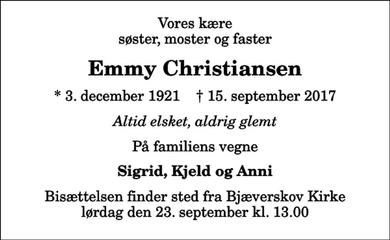 <p>Vores kære søster, moster og faster<br />Emmy Christiansen<br />* 3. december 1921 ✝ 15. september 2017<br />Altid elsket, aldrig glemt<br />På familiens vegne<br />Sigrid, Kjeld og Anni<br />Bisættelsen finder sted fra Bjæverskov Kirke lørdag den 23. september kl. 13.00</p>