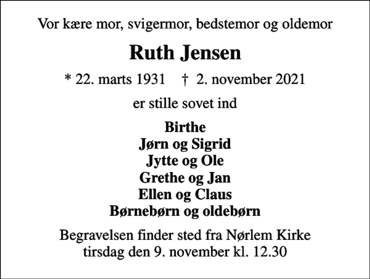 <p>Vor kære mor, svigermor, bedstemor og oldemor<br />Ruth Jensen<br />* 22. marts 1931 ✝ 2. november 2021<br />er stille sovet ind<br />Birthe Jørn og Sigrid Jytte og Ole Grethe og Jan Ellen og Claus Børnebørn og oldebørn<br />Begravelsen finder sted fra Nørlem Kirke tirsdag den 9. november kl. 12.30</p>