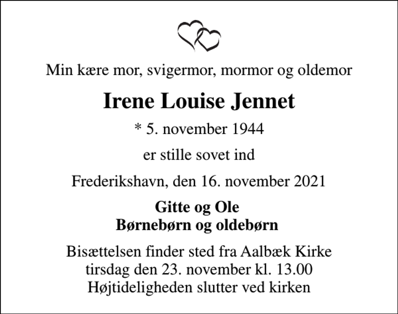 <p>Min kære mor, svigermor, mormor og oldemor<br />Irene Louise Jennet<br />* 5. november 1944<br />er stille sovet ind<br />Frederikshavn, den 16. november 2021<br />Gitte og Ole Børnebørn og oldebørn<br />Bisættelsen finder sted fra Aalbæk Kirke tirsdag den 23. november kl. 13.00 Højtideligheden slutter ved kirken</p>