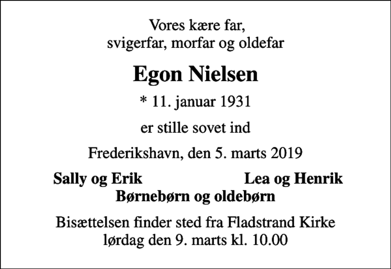<p>Vores kære far, svigerfar, morfar og oldefar<br />Egon Nielsen<br />* 11. januar 1931<br />er stille sovet ind<br />Frederikshavn, den 5. marts 2019<br />Sally og Erik<br />Lea og Henrik<br />Bisættelsen finder sted fra Fladstrand Kirke lørdag den 9. marts kl. 10.00</p>