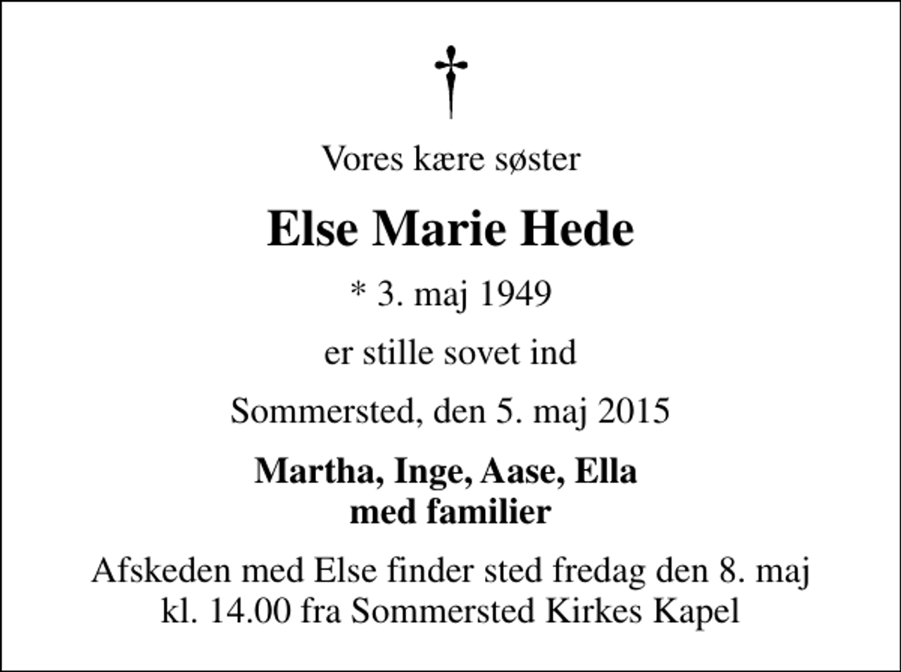 <p>Vores kære søster<br />Else Marie Hede<br />* 3. maj 1949<br />er stille sovet ind<br />Sommersted, den 5. maj 2015<br />Martha, Inge, Aase, Ella med familier<br />Afskeden med Else finder sted fredag den 8. maj kl. 14.00 fra Sommersted Kirkes Kapel</p>