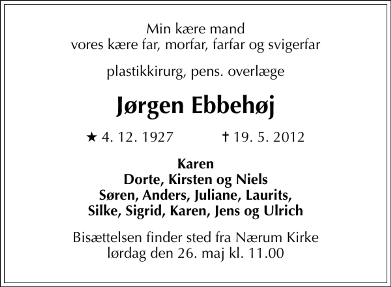 <p>Min kære mand vores kære far, morfar, farfar og svigerfar<br />plastikkirurg, pens. overlæge<br />Jørgen Ebbehøj<br />* 4. 12. 1927 ✝ 19. 5. 2012<br />Karen Dorte, Kirsten og Niels Søren, Anders, Juliane, Laurits, Silke, Sigrid, Karen, Jens og Ulrich<br />Bisættelsen finder sted fra Nærum Kirke lørdag den 26. maj kl. 11.00</p>