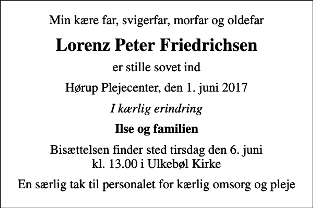 <p>Min kære far, svigerfar, morfar og oldefar<br />Lorenz Peter Friedrichsen<br />er stille sovet ind<br />Hørup Plejecenter, den 1. juni 2017<br />I kærlig erindring<br />Ilse og familien<br />Bisættelsen finder sted tirsdag den 6. juni kl. 13.00 i Ulkebøl Kirke<br />En særlig tak til personalet for kærlig omsorg og pleje</p>