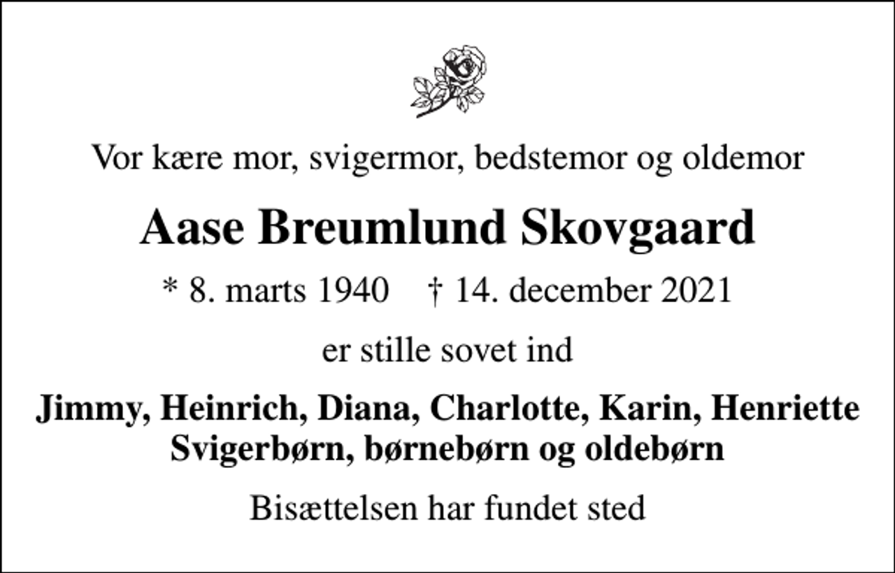 <p>Vor kære mor, svigermor, bedstemor og oldemor<br />Aase Breumlund Skovgaard<br />* 8. marts 1940 ✝ 14. december 2021<br />er stille sovet ind<br />Jimmy, Heinrich, Diana, Charlotte, Karin, Henriette Svigerbørn, børnebørn og oldebørn<br />Bisættelsen har fundet sted</p>