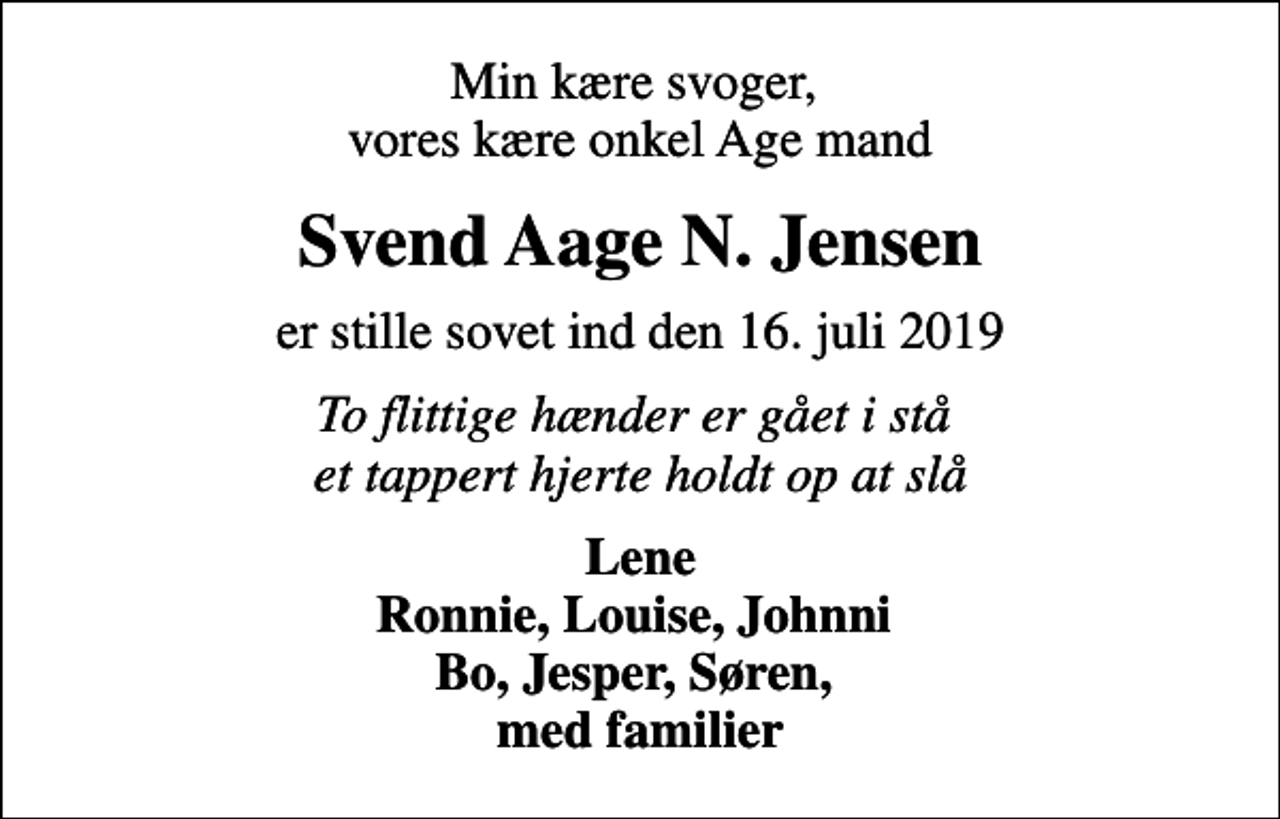 <p>Min kære svoger, vores kære onkel Age mand<br />Svend Aage N. Jensen<br />er stille sovet ind den 16. juli 2019<br />To flittige hænder er gået i stå et tappert hjerte holdt op at slå<br />Lene Ronnie, Louise, Johnni Bo, Jesper, Søren, med familier</p>