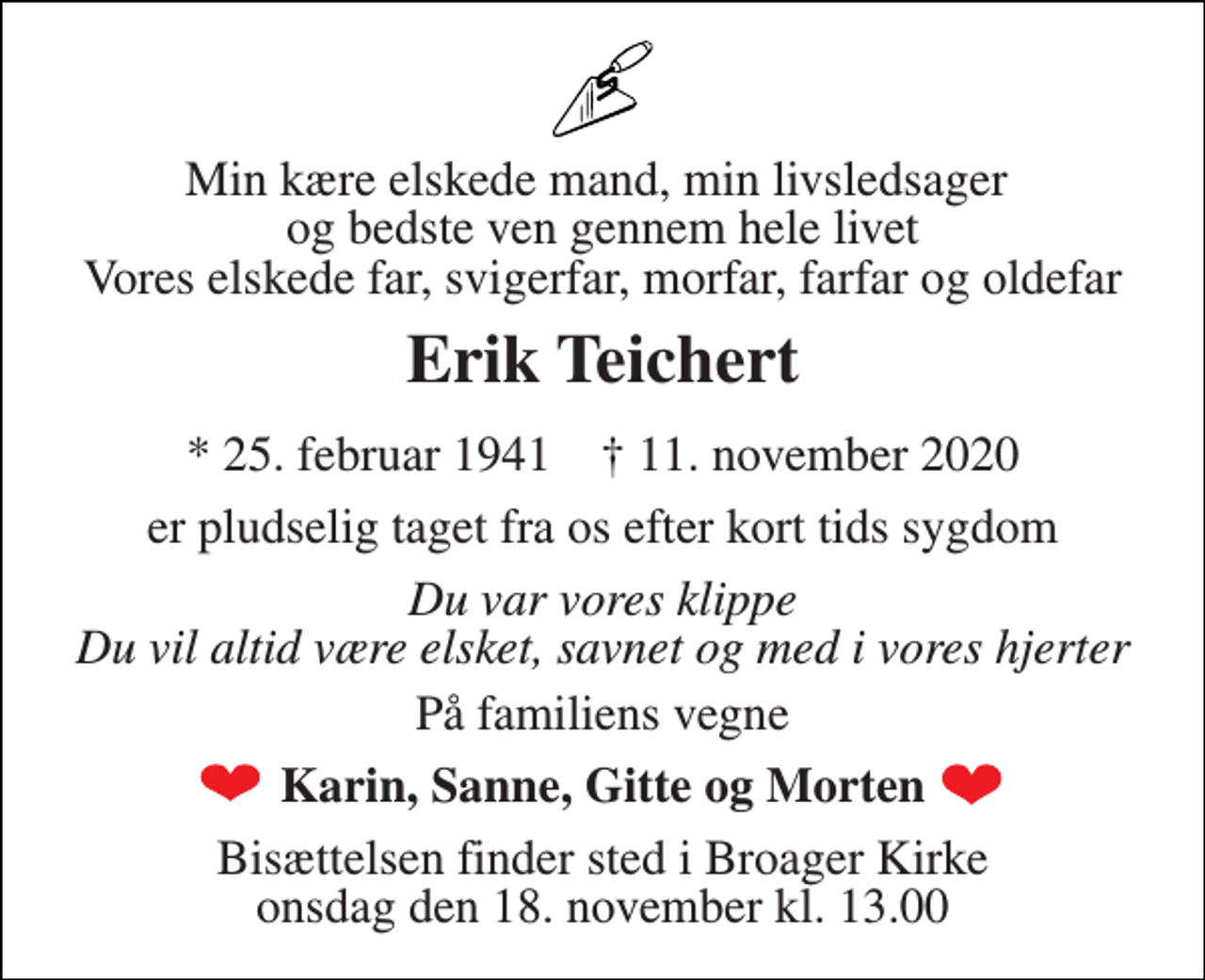 <p>Min kære elskede mand, min livsledsager og bedste ven gennem hele livet Vores elskede far, svigerfar, morfar, farfar og oldefar<br />Erik Teichert<br />*​ 25. februar 1941​ †​ 11. november 2020<br />er pludselig taget fra os efter kort tids sygdom<br />Du var vores klippe Du vil altid være elsket, savnet og med i vores hjerter<br />På familiens vegne<br />Karin, Sanne, Gitte og Morten<br />Bisættelsen​ finder sted i Broager Kirke​ onsdag den 18. november​ kl. 13.00</p>