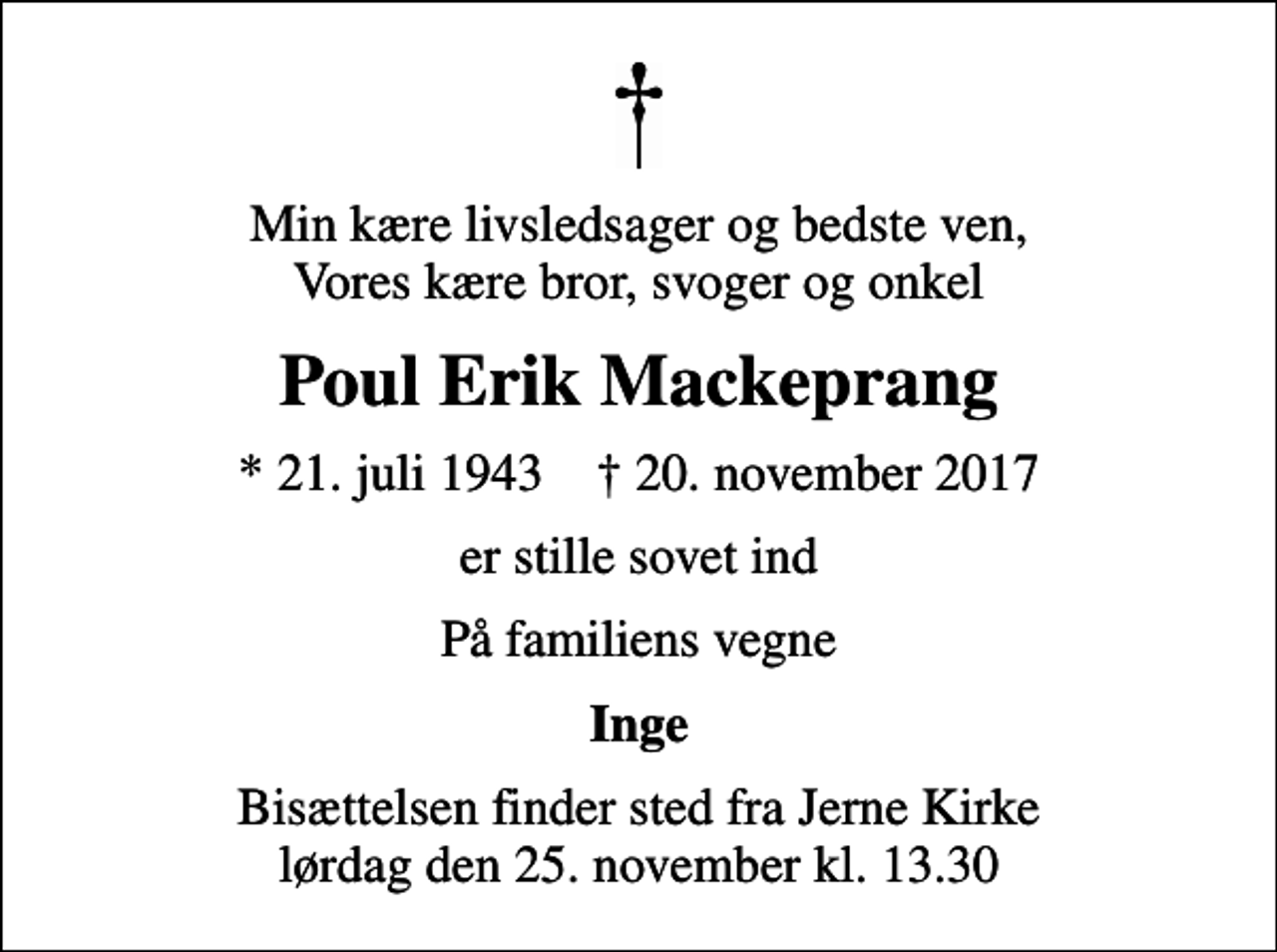 <p>Min kære livsledsager og bedste ven, Vores kære bror, svoger og onkel<br />Poul Erik Mackeprang<br />* 21. juli 1943 ✝ 20. november 2017<br />er stille sovet ind<br />På familiens vegne<br />Inge<br />Bisættelsen finder sted fra Jerne Kirke lørdag den 25. november kl. 13.30</p>