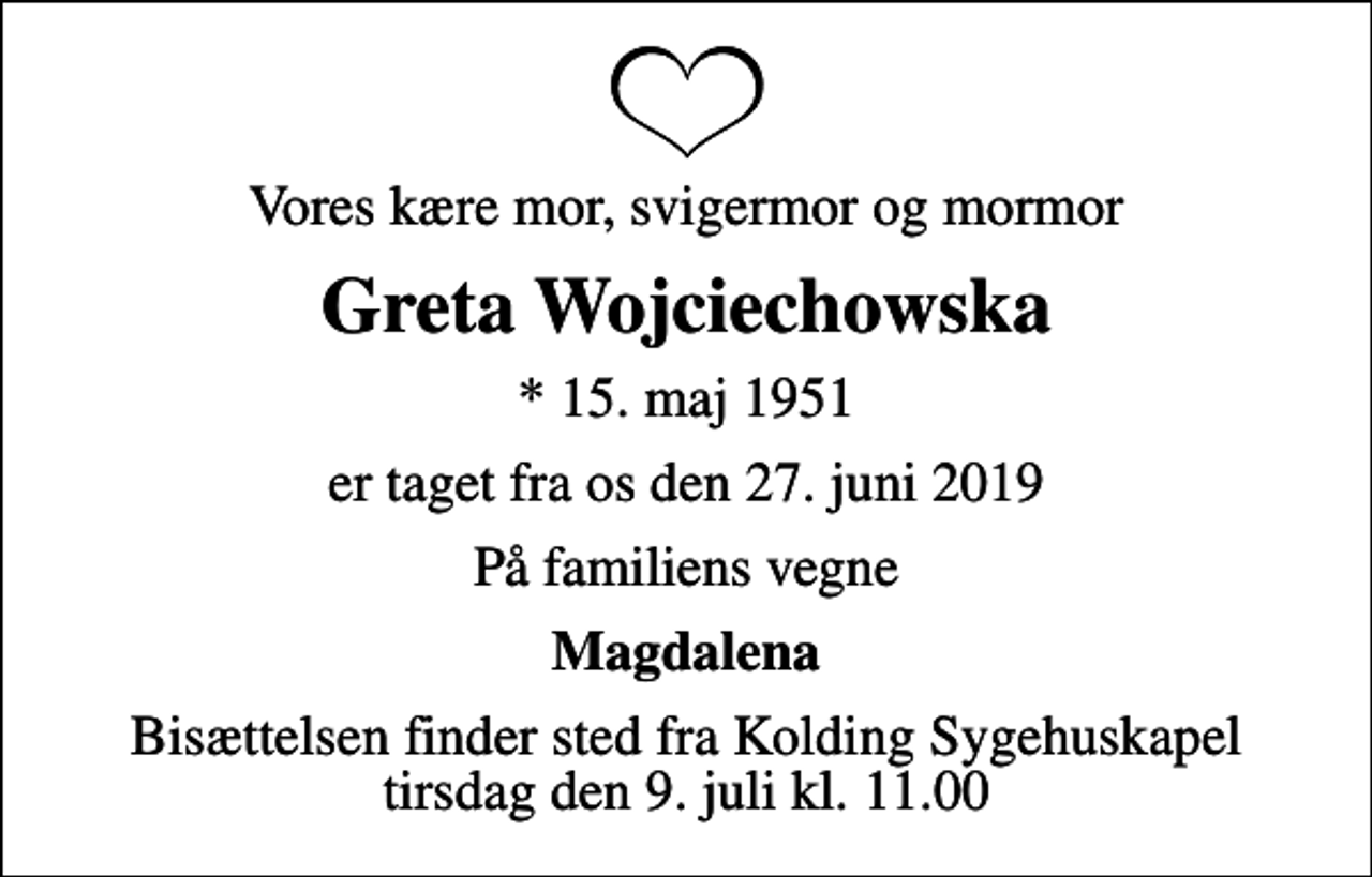 <p>Vores kære mor, svigermor og mormor<br />Greta Wojciechowska<br />* 15. maj 1951<br />er taget fra os den 27. juni 2019<br />På familiens vegne<br />Magdalena<br />Bisættelsen finder sted fra Kolding Sygehuskapel tirsdag den 9. juli kl. 11.00</p>
