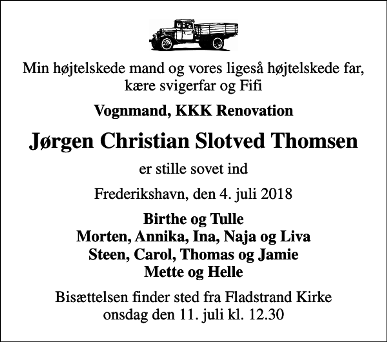 <p>Min højtelskede mand og vores ligeså højtelskede far, kære svigerfar og Fifi<br />Vognmand, KKK Renovation<br />Jørgen Christian Slotved Thomsen<br />er stille sovet ind<br />Frederikshavn, den 4. juli 2018<br />Birthe og Tulle Morten, Annika, Ina, Naja og Liva Steen, Carol, Thomas og Jamie Mette og Helle<br />Bisættelsen finder sted fra Fladstrand Kirke onsdag den 11. juli kl. 12.30</p>