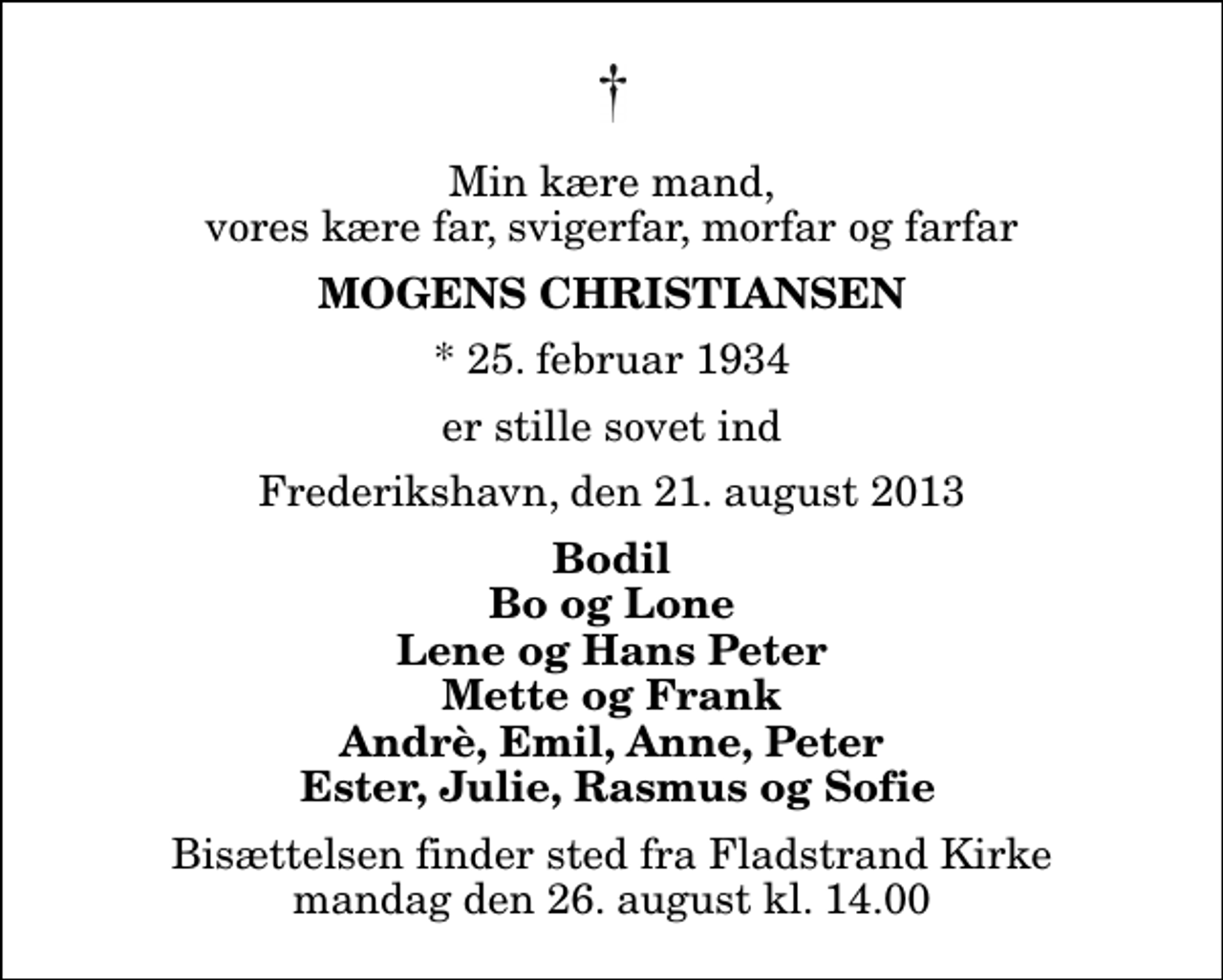 <p>Min kære mand, vores kære far, svigerfar, morfar og farfar<br />Mogens Christiansen<br />* 25. februar 1934<br />er stille sovet ind<br />Frederikshavn, den 21. august 2013<br />Bodil Bo og Lone Lene og Hans Peter Mette og Frank Andrè, Emil, Anne, Peter Ester, Julie, Rasmus og Sofie<br />Bisættelsen finder sted fra Fladstrand Kirke mandag den 26. august kl. 14.00</p>