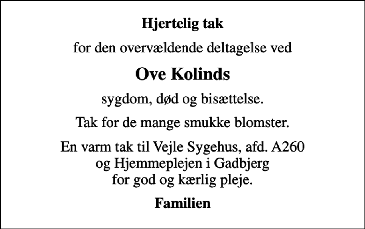 <p>Hjertelig tak<br />for den overvældende deltagelse ved<br />Ove Kolinds<br />sygdom, død og bisættelse.<br />Tak for de mange smukke blomster.<br />En varm tak til Vejle Sygehus, afd. A260 og Hjemmeplejen i Gadbjerg for god og kærlig pleje.<br />Familien</p>