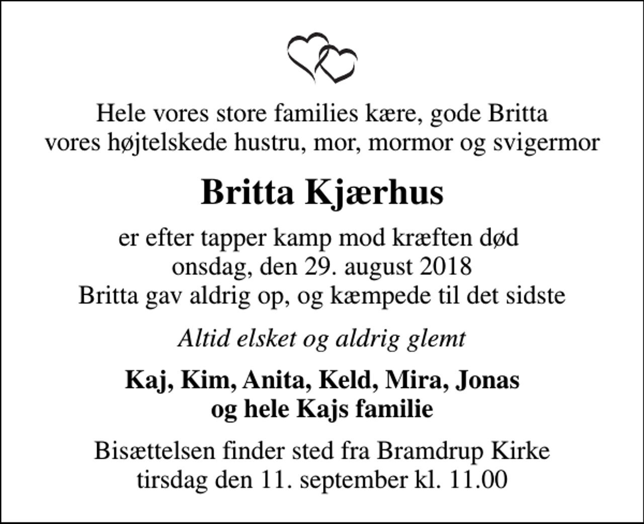 <p>Hele vores store families kære, gode Britta vores højtelskede hustru, mor, mormor og svigermor<br />Britta Kjærhus<br />er efter tapper kamp mod kræften død onsdag, den 29. august 2018 Britta gav aldrig op, og kæmpede til det sidste<br />Altid elsket og aldrig glemt<br />Kaj, Kim, Anita, Keld, Mira, Jonas og hele Kajs familie<br />Bisættelsen finder sted fra Bramdrup Kirke tirsdag den 11. september kl. 11.00</p>