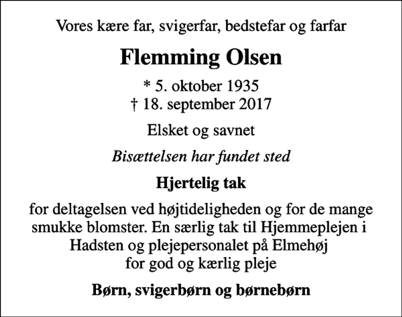 <p>Vores kære far, svigerfar, bedstefar og farfar<br />Flemming Olsen<br />* 5. oktober 1935<br />✝ 18. september 2017<br />Elsket og savnet<br />Bisættelsen har fundet sted<br />Hjertelig tak<br />for deltagelsen ved højtideligheden og for de mange smukke blomster. En særlig tak til Hjemmeplejen i Hadsten og plejepersonalet på Elmehøj for god og kærlig pleje<br />Børn, svigerbørn og børnebørn</p>