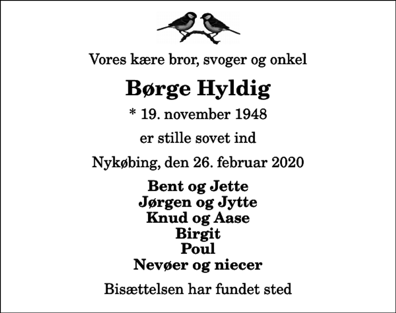 <p>Vores kære bror, svoger og onkel<br />Børge Hyldig<br />* 19. november 1948<br />er stille sovet ind<br />Nykøbing, den 26. februar 2020<br />Bent og Jette Jørgen og Jytte Knud og Aase Birgit Poul Nevøer og niecer<br />Bisættelsen har fundet sted</p>