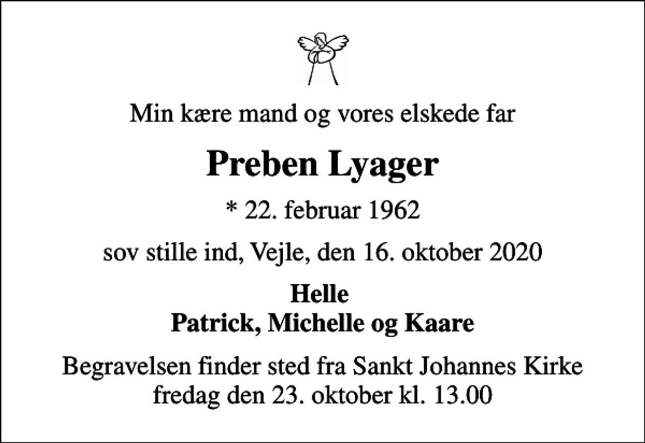 <p>Min kære mand og vores elskede far<br />Preben Lyager<br />* 22. februar 1962<br />sov stille ind, Vejle, den 16. oktober 2020<br />Helle Patrick, Michelle og Kaare<br />Begravelsen finder sted fra Sankt Johannes Kirke fredag den 23. oktober kl. 13.00</p>