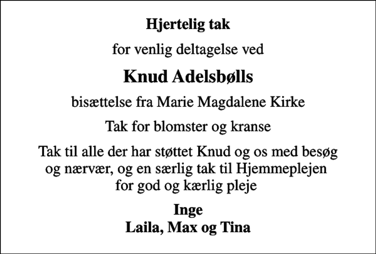 <p>Hjertelig tak<br />for venlig deltagelse ved<br />Knud Adelsbølls<br />bisættelse fra Marie Magdalene Kirke<br />Tak for blomster og kranse<br />Tak til alle der har støttet Knud og os med besøg og nærvær, og en særlig tak til Hjemmeplejen for god og kærlig pleje<br />Inge Laila, Max og Tina</p>