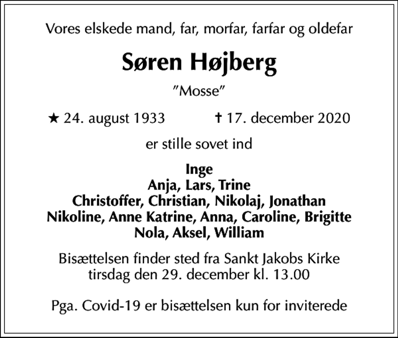 <p>Vores elskede mand, far, morfar, farfar og oldefar<br />Søren Højberg<br />Mosse<br />* 24. august 1933 ✝ 17. december 2020<br />er stille sovet ind<br />Inge Anja, Lars, Trine Christoffer, Christian, Nikolaj, Jonathan Nikoline, Anne Katrine, Anna, Caroline, Brigitte Nola, Aksel, William<br />Bisættelsen finder sted fra Sankt Jakobs Kirke tirsdag den 29. december kl. 13.00 Pga. Covid-19 er bisættelsen kun for inviterede</p>