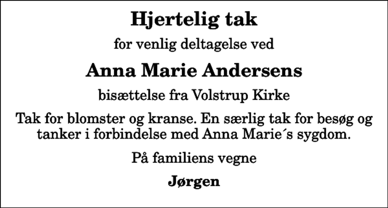 <p>Hjertelig tak<br />for venlig deltagelse ved<br />Anna Marie Andersens<br />bisættelse fra Volstrup Kirke<br />Tak for blomster og kranse. En særlig tak for besøg og tanker i forbindelse med Anna Marie´s sygdom.<br />På familiens vegne<br />Jørgen</p>