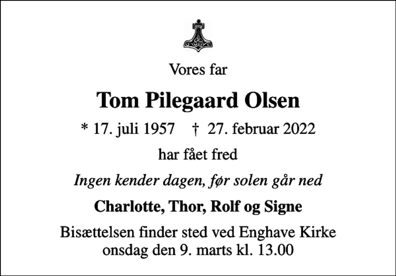 <p>Vores far<br />Tom Pilegaard Olsen<br />* 17. juli 1957 ✝ 27. februar 2022<br />har fået fred<br />Ingen kender dagen, før solen går ned<br />Charlotte, Thor, Rolf og Signe<br />Bisættelsen finder sted ved Enghave Kirke onsdag den 9. marts kl. 13.00</p>