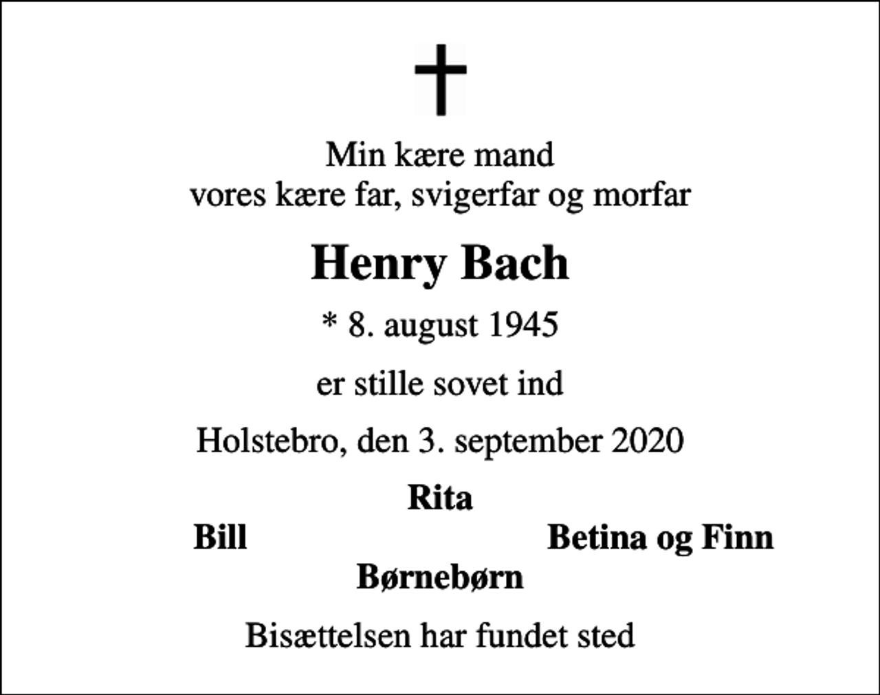 <p>Min kære mand vores kære far, svigerfar og morfar<br />Henry Bach<br />* 8. august 1945<br />er stille sovet ind<br />Holstebro, den 3. september 2020<br />Rita<br />Bill<br />Betina og Finn<br />Bisættelsen har fundet sted</p>