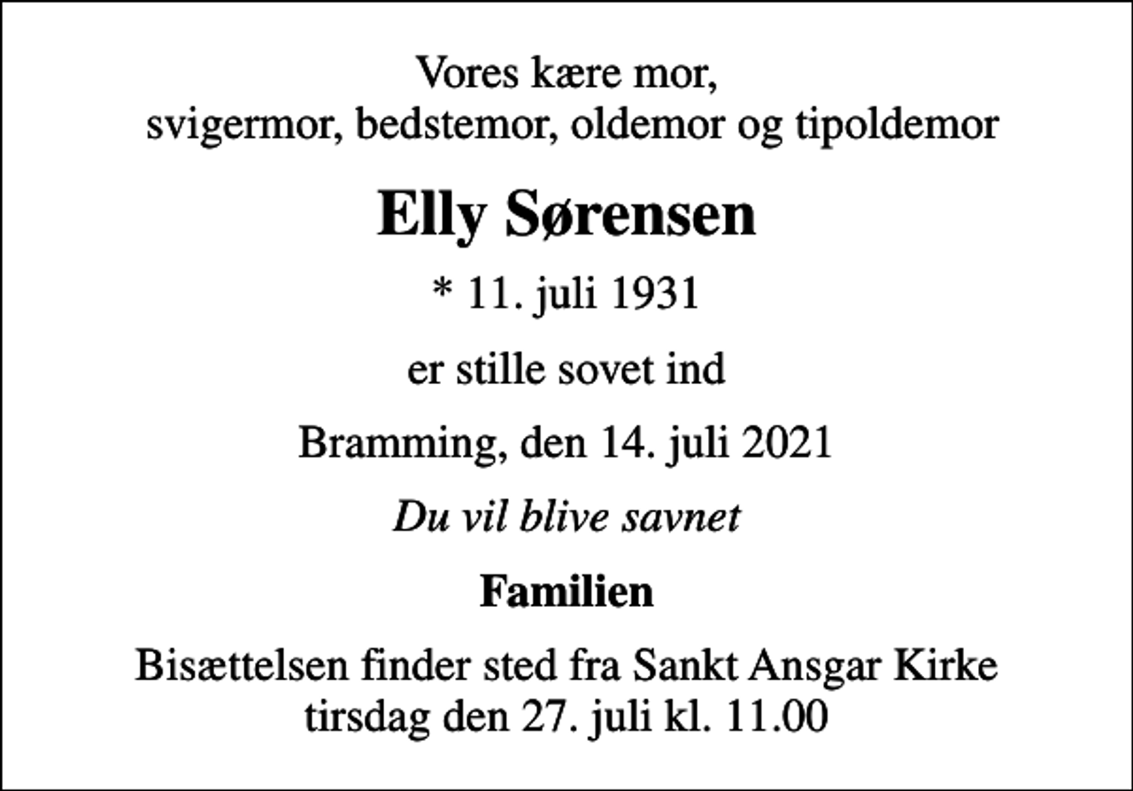 <p>Vores kære mor, svigermor, bedstemor, oldemor og tipoldemor<br />Elly Sørensen<br />* 11. juli 1931<br />er stille sovet ind<br />Bramming, den 14. juli 2021<br />Du vil blive savnet<br />Familien<br />Bisættelsen finder sted fra Sankt Ansgar Kirke tirsdag den 27. juli kl. 11.00</p>