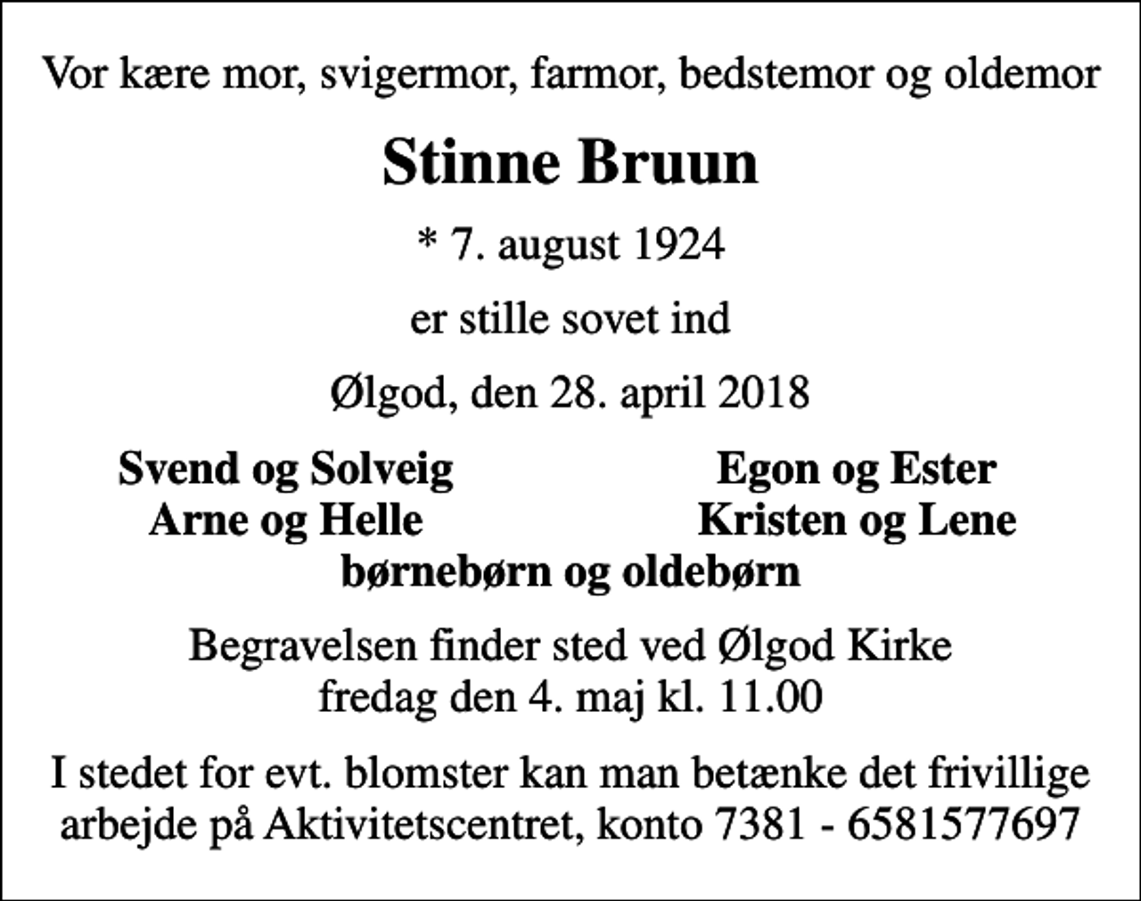 <p>Vor kære mor, svigermor, farmor, bedstemor og oldemor<br />Stinne Bruun<br />* 7. august 1924<br />er stille sovet ind<br />Ølgod, den 28. april 2018<br />Svend og Solveig<br />Egon og Ester<br />Arne og Helle<br />Kristen og Lene<br />Begravelsen finder sted ved Ølgod Kirke fredag den 4. maj kl. 11.00<br />I stedet for evt. blomster kan man betænke det frivillige arbejde på Aktivitetscentret, konto 7381 - 6581577697</p>