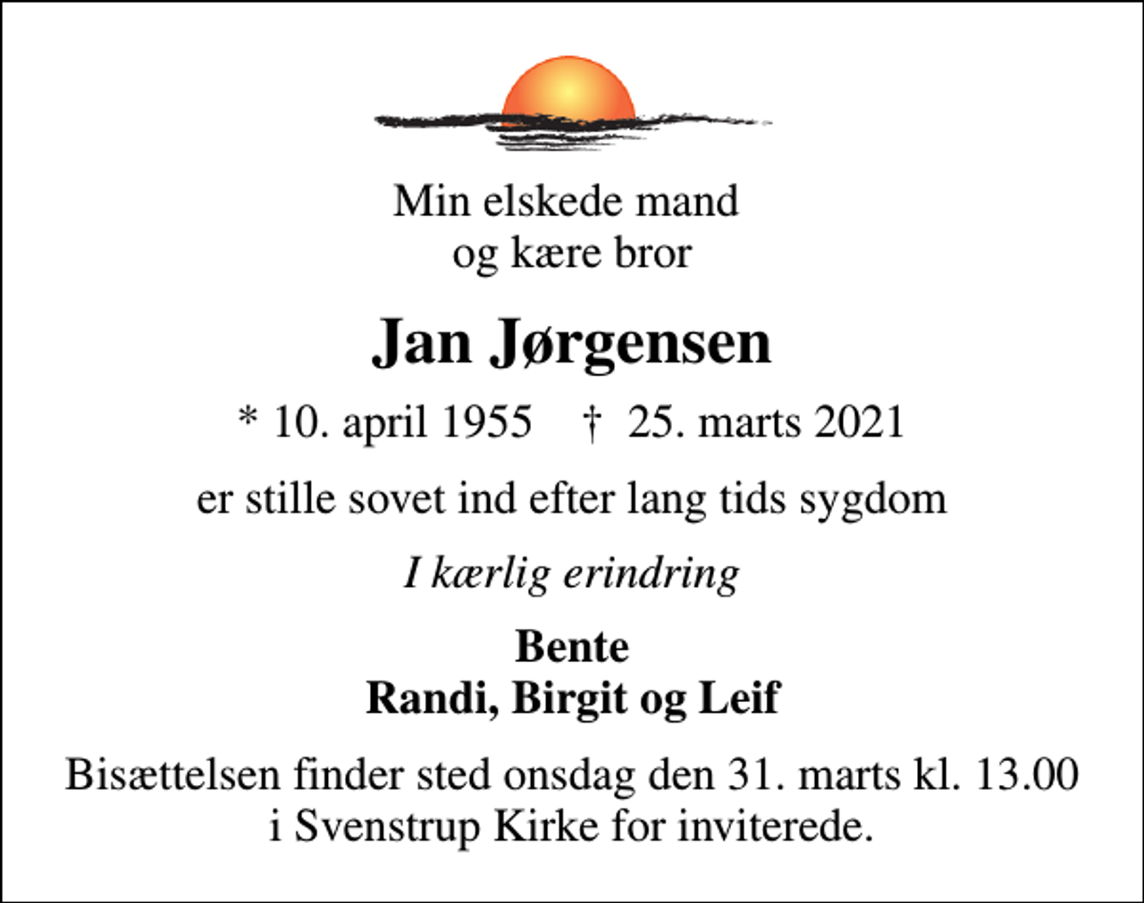 <p>Min elskede mand og kære bror<br />Jan Jørgensen<br />* 10. april 1955 ✝ 25. marts 2021<br />er stille sovet ind efter lang tids sygdom<br />I kærlig erindring<br />Bente Randi, Birgit og Leif<br />Bisættelsen finder sted onsdag den 31. marts kl. 13.00 i Svenstrup Kirke for inviterede.</p>