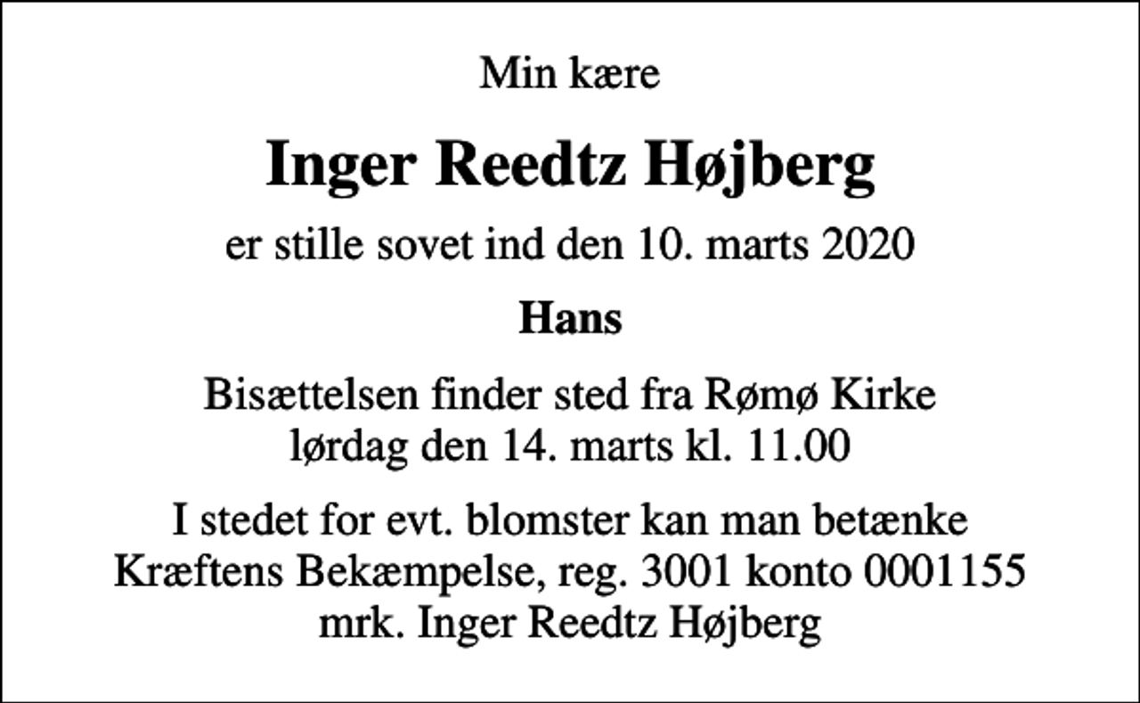 <p>Min kære<br />Inger Reedtz Højberg<br />er stille sovet ind den 10. marts 2020<br />Hans<br />Bisættelsen finder sted fra Rømø Kirke lørdag den 14. marts kl. 11.00<br />I stedet for evt. blomster kan man betænke<br />Kræftens Bekæmpelse reg.3001konto0001155mrk. Inger Reedtz<br />Højberg</p>