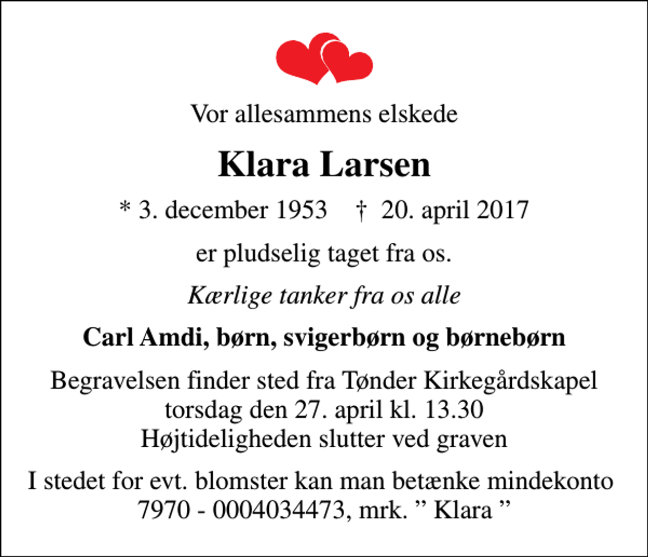 <p>Vor allesammens elskede<br />Klara Larsen<br />* 3. december 1953 ✝ 20. april 2017<br />er pludselig taget fra os.<br />Kærlige tanker fra os alle<br />Carl Amdi, børn, svigerbørn og børnebørn<br />Begravelsen finder sted fra Tønder Kirkegårdskapel torsdag den 27. april kl. 13.30 Højtideligheden slutter ved graven<br />I stedet for evt. blomster kan man betænke mindekonto 7970 - 0004034473, mrk. Klara</p>