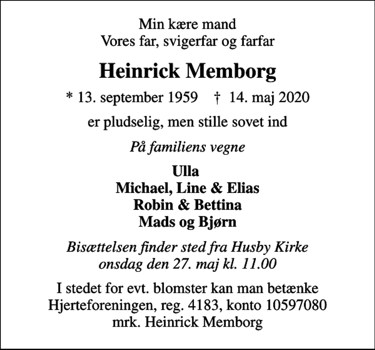 <p>Min kære mand Vores far, svigerfar og farfar<br />Heinrick Memborg<br />* 13. september 1959 ✝ 14. maj 2020<br />er pludselig, men stille sovet ind<br />På familiens vegne<br />Ulla Michael, Line &amp; Elias Robin &amp; Bettina Mads og Bjørn<br />Bisættelsen finder sted fra Husby Kirke onsdag den 27. maj kl. 11.00<br />I stedet for evt. blomster kan man betænke<br />Hjerteforeningen reg.4183konto10597080mrk. Heinrick<br />Memborg</p>