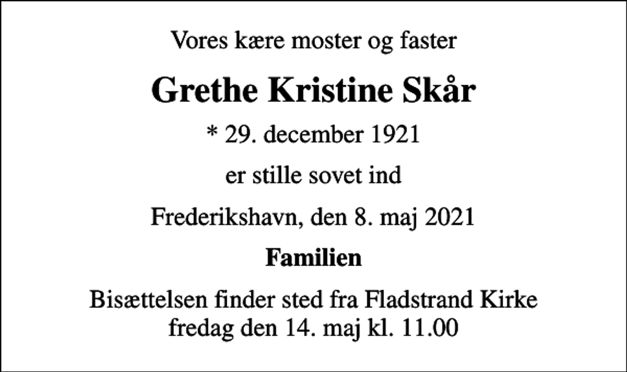 <p>Vores kære moster og faster<br />Grethe Kristine Skår<br />* 29. december 1921<br />er stille sovet ind<br />Frederikshavn, den 8. maj 2021<br />Familien<br />Bisættelsen finder sted fra Fladstrand Kirke fredag den 14. maj kl. 11.00</p>
