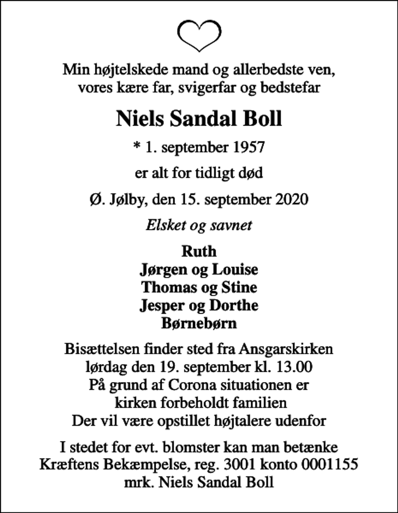 <p>Min højtelskede mand og allerbedste ven, vores kære far, svigerfar og bedstefar<br />Niels Sandal Boll<br />* 1. september 1957<br />er alt for tidligt død<br />Ø. Jølby, den 15. september 2020<br />Elsket og savnet<br />Ruth Jørgen og Louise Thomas og Stine Jesper og Dorthe Børnebørn<br />Bisættelsen finder sted fra Ansgarskirken lørdag den 19. september kl. 13.00 På grund af Corona situationen er kirken forbeholdt familien Der vil være opstillet højtalere udenfor<br />I stedet for evt. blomster kan man betænke<br />Kræftens Bekæmpelse reg.3001konto0001155mrk. Niels Sandal<br />Boll</p>