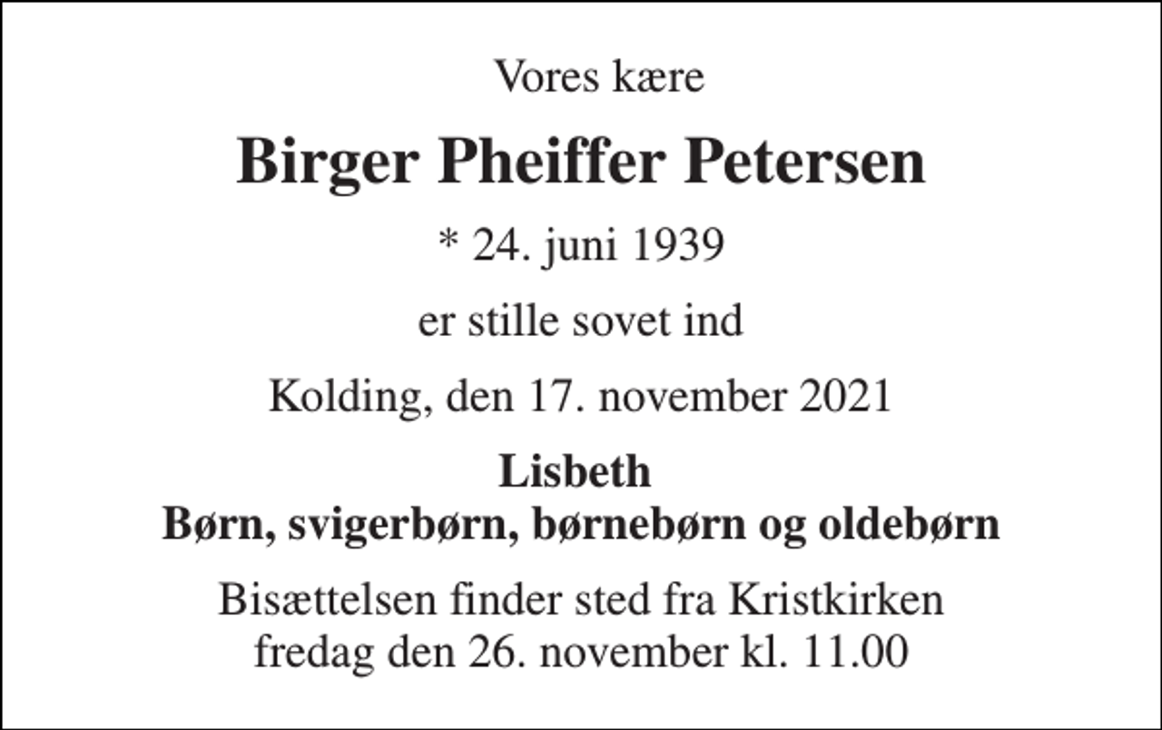 <p>Vores kære<br />Birger Pheiffer Petersen<br />*​ 24. juni 1939<br />er stille sovet ind<br />Kolding, den 17. november 2021<br />Lisbeth Børn, svigerbørn, børnebørn og oldebørn<br />Bisættelsen finder sted fra Kristkirken fredag den 26. november kl. 11.00</p>