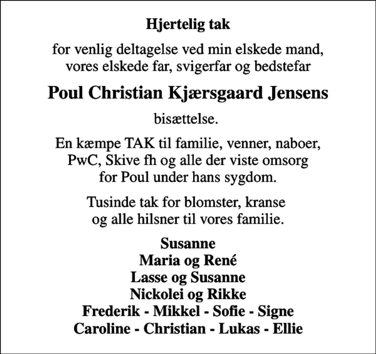 <p>Hjertelig tak<br />for venlig deltagelse ved min elskede mand, vores elskede far, svigerfar og bedstefar<br />Poul Christian Kjærsgaard Jensens<br />bisættelse.<br />En kæmpe TAK til familie, venner, naboer, PwC, Skive fh og alle der viste omsorg for Poul under hans sygdom.<br />Tusinde tak for blomster, kranse og alle hilsner til vores familie.<br />Susanne Maria og René Lasse og Susanne Nickolei og Rikke Frederik - Mikkel - Sofie - Signe Caroline - Christian - Lukas - Ellie</p>
