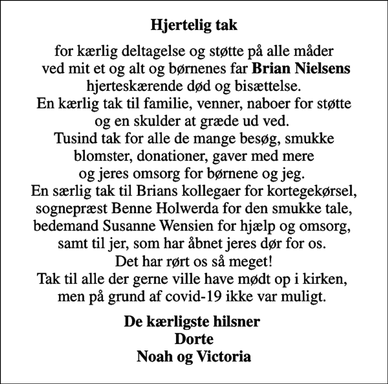 <p>Hjertelig tak<br />for kærlig deltagelse og støtte på alle måder ved mit et og alt og børnenes far <em>Brian Nielsens</em> hjerteskærende død og bisættelse. En kærlig tak til familie, venner, naboer for støtte og en skulder at græde ud ved. Tusind tak for alle de mange besøg, smukke blomster, donationer, gaver med mere og jeres omsorg for børnene og jeg. En særlig tak til Brians kollegaer for kortegekørsel, sognepræst Benne Holwerda for den smukke tale, bedemand Susanne Wensien for hjælp og omsorg, samt til jer, som har åbnet jeres dør for os. Det har rørt os så meget! Tak til alle der gerne ville have mødt op i kirken, men på grund af covid-19 ikke var muligt.<br />De kærligste hilsner Dorte Noah og Victoria</p>