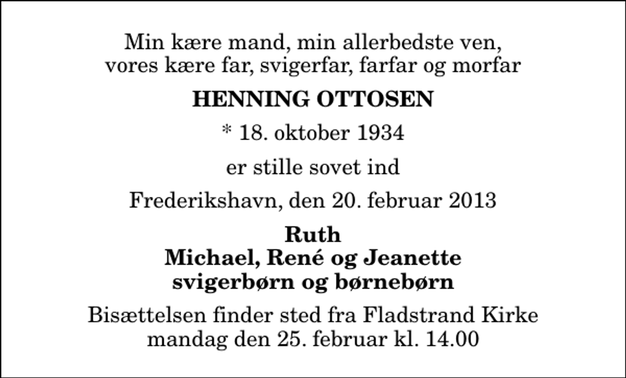 <p>Min kære mand, min allerbedste ven, vores kære far, svigerfar, farfar og morfar<br />Henning Ottosen<br />* 18. oktober 1934<br />er stille sovet ind<br />Frederikshavn, den 20. februar 2013<br />Ruth Michael, René og Jeanette svigerbørn og børnebørn<br />Bisættelsen finder sted fra Fladstrand Kirke mandag den 25. februar kl. 14.00</p>
