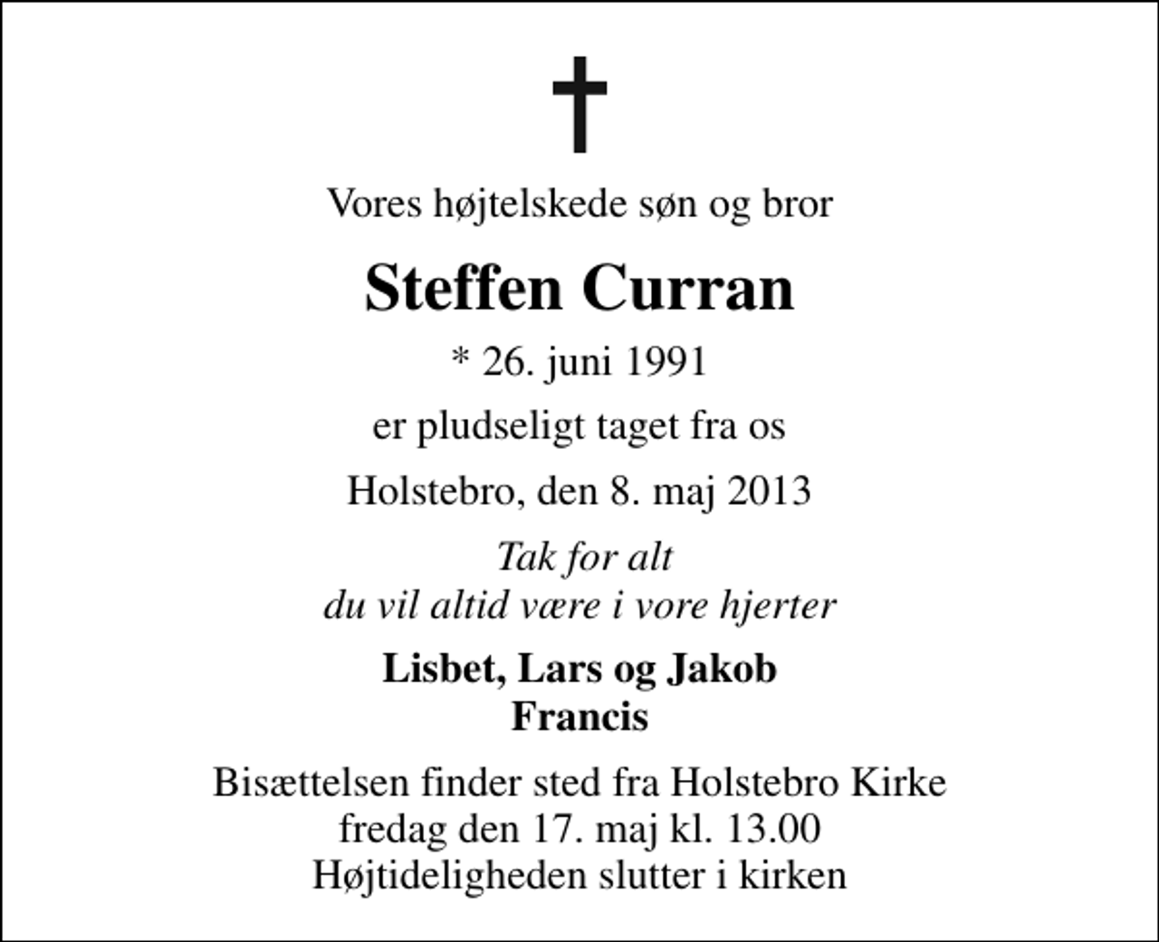 <p>Vores højtelskede søn og bror<br />Steffen Curran<br />* 26. juni 1991<br />er pludseligt taget fra os<br />Holstebro, den 8. maj 2013<br />Tak for alt du vil altid være i vore hjerter<br />Lisbet, Lars og Jakob Francis<br />Bisættelsen finder sted fra Holstebro Kirke fredag den 17. maj kl. 13.00 Højtideligheden slutter i kirken</p>