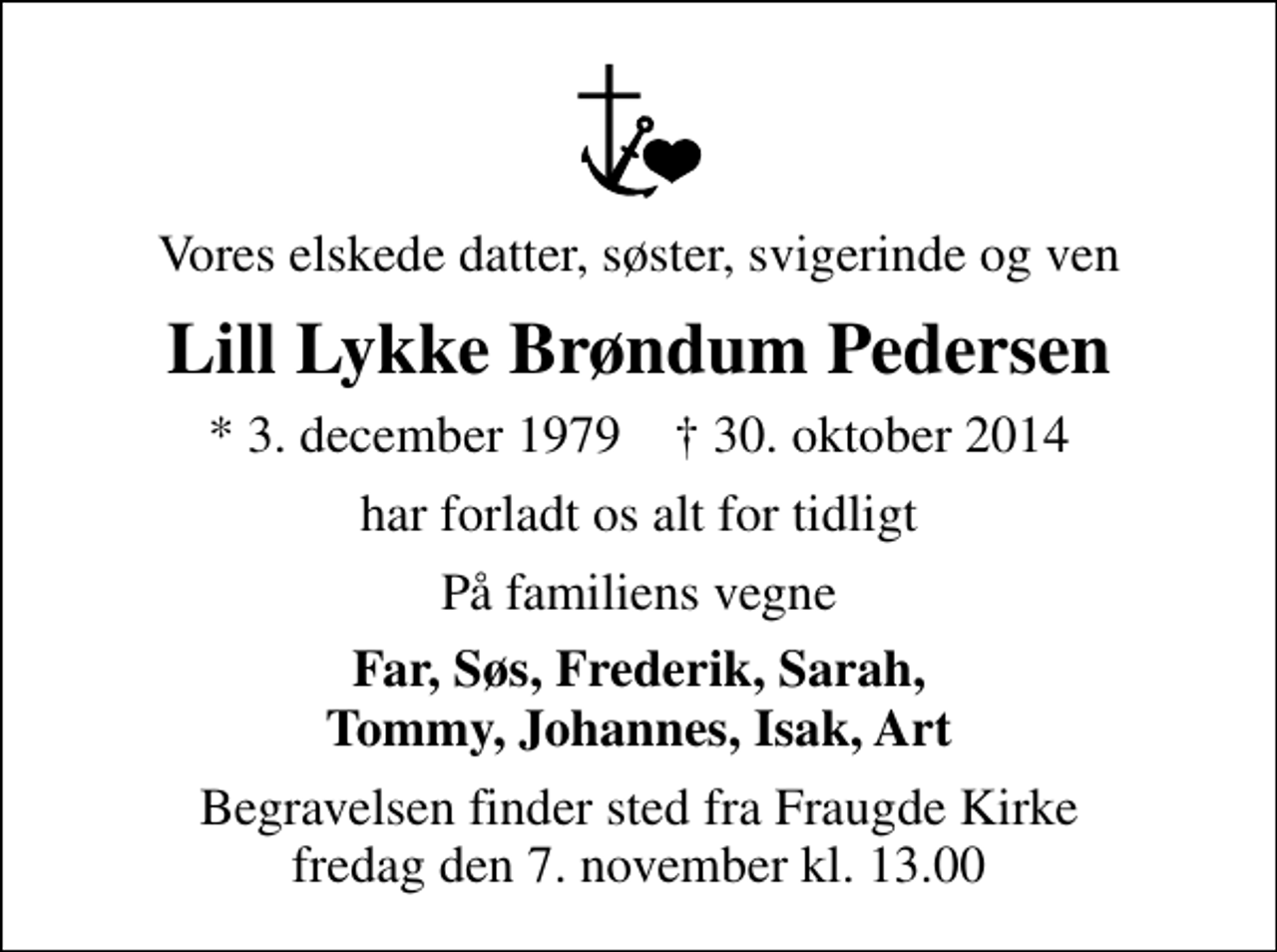 <p>Vores elskede datter, søster, svigerinde og ven<br />Lill Lykke Brøndum Pedersen<br />* 3. december 1979 ✝ 30. oktober 2014<br />har forladt os alt for tidligt<br />På familiens vegne<br />Far, Søs, Frederik, Sarah, Tommy, Johannes, Isak, Art<br />Begravelsen finder sted fra Fraugde Kirke fredag den 7. november kl. 13.00</p>