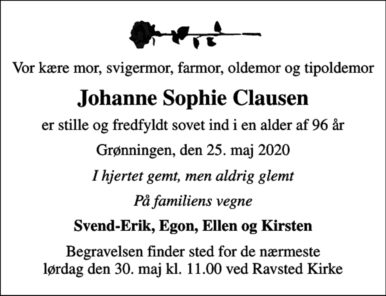<p>Vor kære mor, svigermor, farmor, oldemor og tipoldemor<br />Johanne Sophie Clausen<br />er stille og fredfyldt sovet ind i en alder af 96 år<br />Grønningen, den 25. maj 2020<br />I hjertet gemt, men aldrig glemt<br />På familiens vegne<br />Svend-Erik, Egon, Ellen og Kirsten<br />Begravelsen finder sted for de nærmeste lørdag den 30. maj kl. 11.00 ved Ravsted Kirke</p>