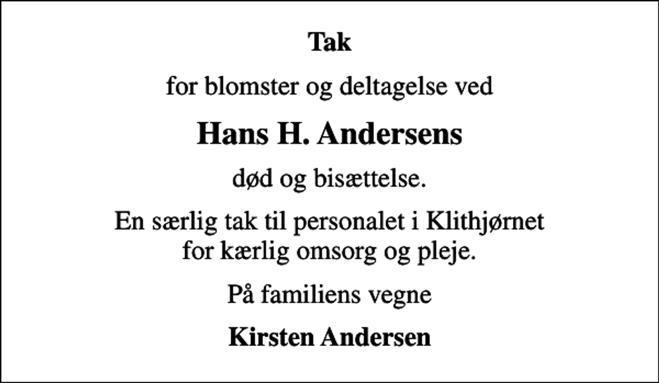 <p>Tak<br />for blomster og deltagelse ved<br />Hans H. Andersens<br />død og bisættelse.<br />En særlig tak til personalet i Klithjørnet for kærlig omsorg og pleje.<br />På familiens vegne<br />Kirsten Andersen</p>