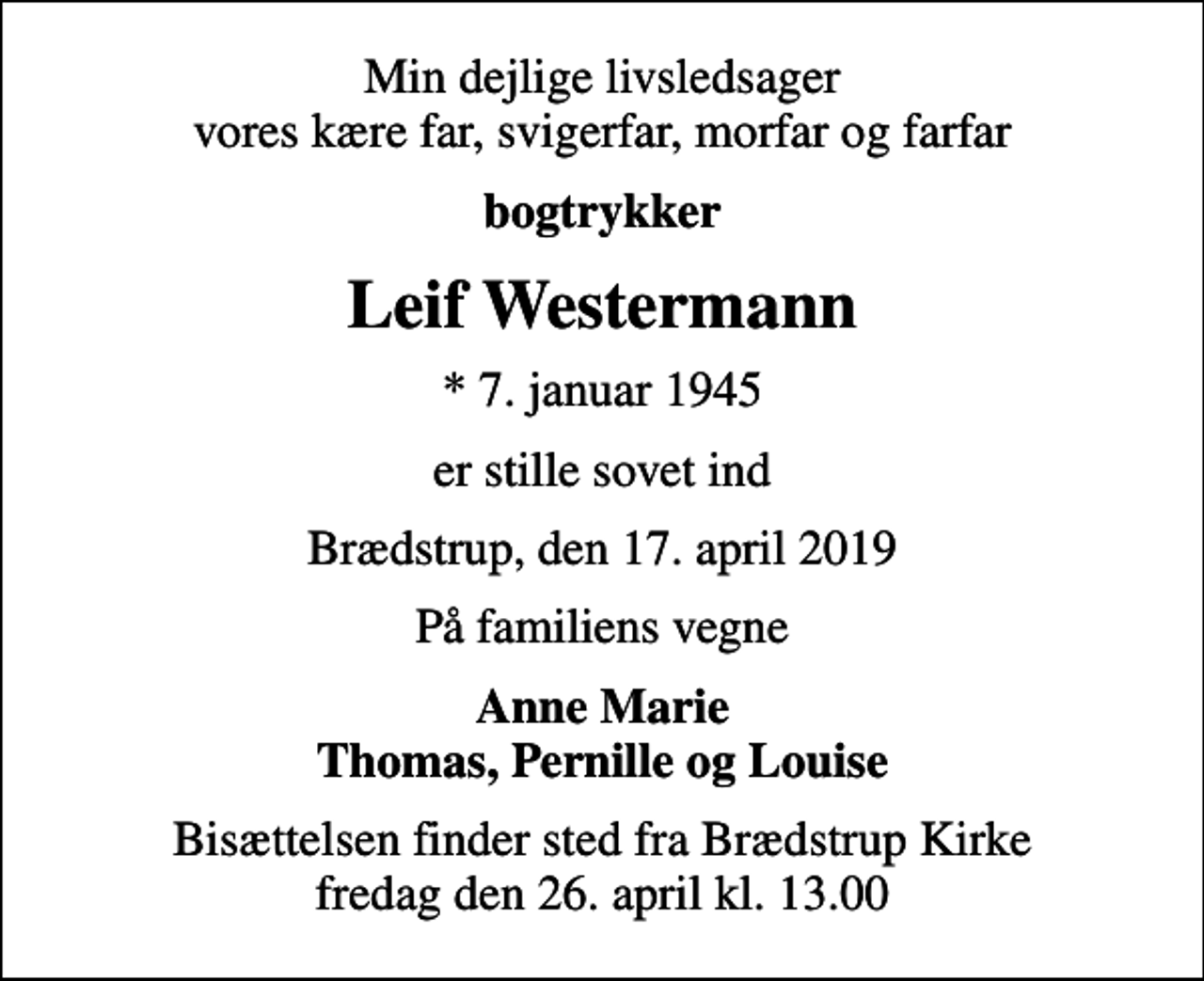 <p>Min dejlige livsledsager vores kære far, svigerfar, morfar og farfar<br />bogtrykker<br />Leif Westermann<br />* 7. januar 1945<br />er stille sovet ind<br />Brædstrup, den 17. april 2019<br />På familiens vegne<br />Anne Marie Thomas, Pernille og Louise<br />Bisættelsen finder sted fra Brædstrup Kirke fredag den 26. april kl. 13.00</p>
